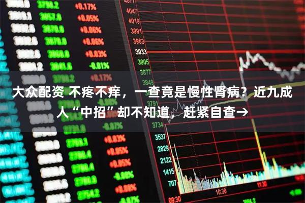 大众配资 不疼不痒，一查竟是慢性肾病？近九成人“中招”却不知道，赶紧自查→