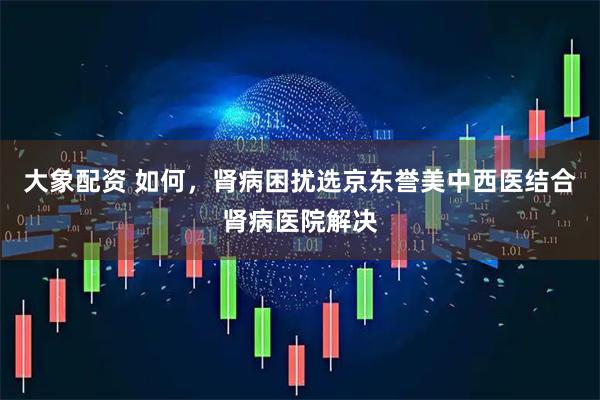 大象配资 如何，肾病困扰选京东誉美中西医结合肾病医院解决