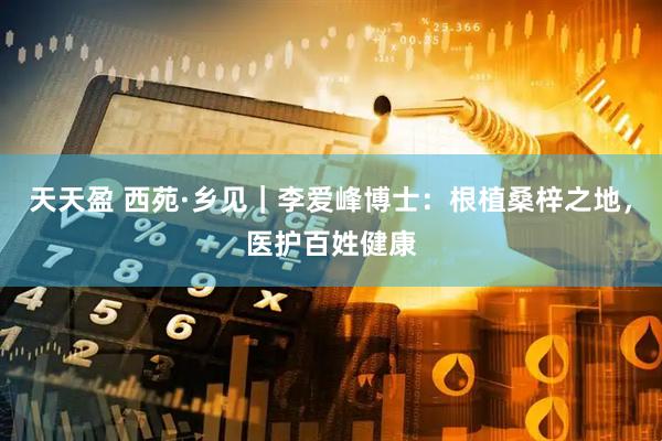 天天盈 西苑·乡见｜李爱峰博士：根植桑梓之地，医护百姓健康