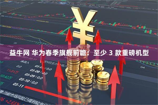 益牛网 华为春季旗舰前瞻：至少 3 款重磅机型