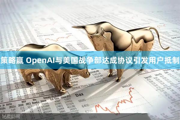 策略赢 OpenAI与美国战争部达成协议引发用户抵制