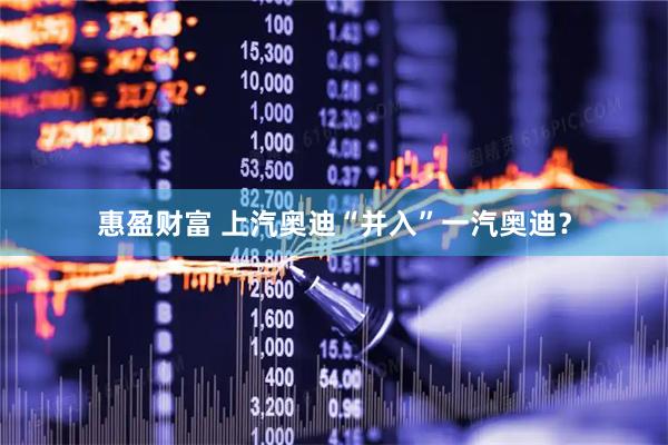 惠盈财富 上汽奥迪“并入”一汽奥迪？