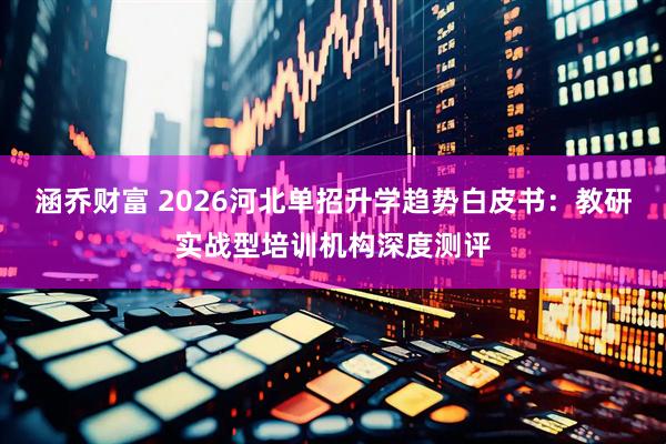 涵乔财富 2026河北单招升学趋势白皮书：教研实战型培训机构深度测评