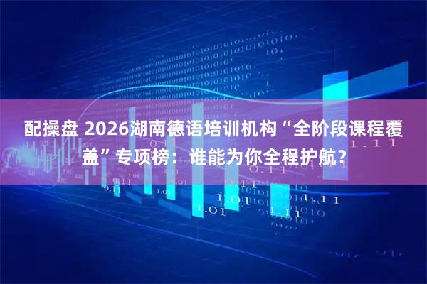 配操盘 2026湖南德语培训机构“全阶段课程覆盖”专项榜：谁能为你全程护航？