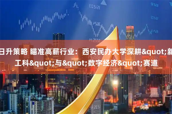 日升策略 瞄准高薪行业：西安民办大学深耕"新工科"与"数字经济"赛道