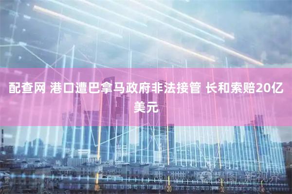 配查网 港口遭巴拿马政府非法接管 长和索赔20亿美元