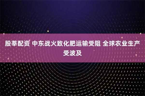 股莘配资 中东战火致化肥运输受阻 全球农业生产受波及