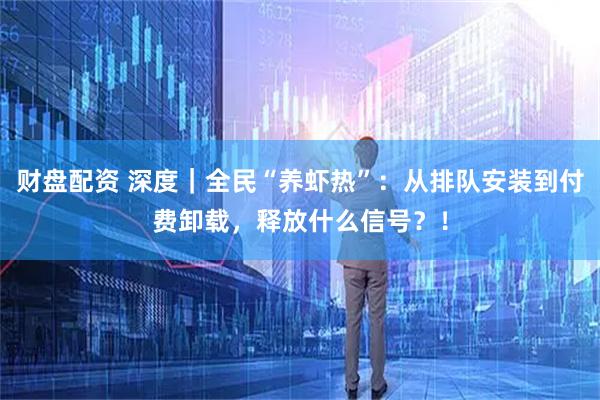 财盘配资 深度｜全民“养虾热”：从排队安装到付费卸载，释放什么信号？！