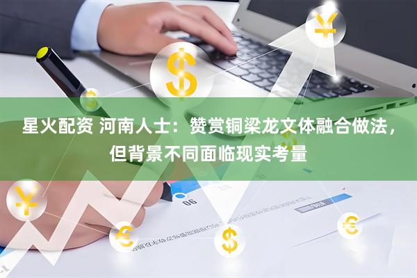 星火配资 河南人士：赞赏铜梁龙文体融合做法，但背景不同面临现实考量