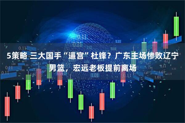 5策略 三大国手“逼宫”杜锋？广东主场惨败辽宁男篮，宏远老板提前离场