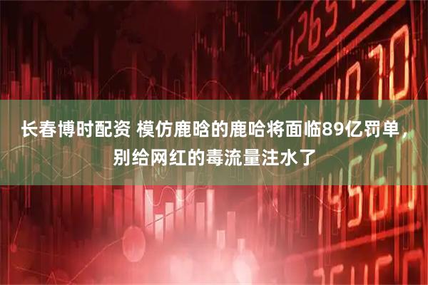 长春博时配资 模仿鹿晗的鹿哈将面临89亿罚单,别给网红的毒流量注水了