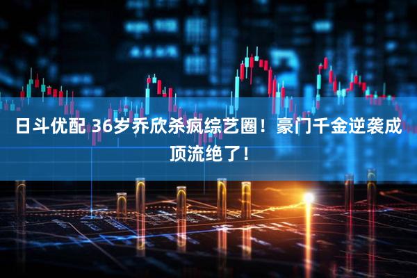 日斗优配 36岁乔欣杀疯综艺圈！豪门千金逆袭成顶流绝了！