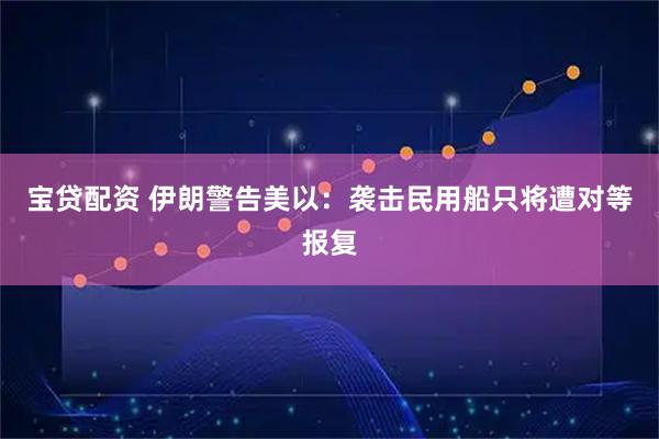 宝贷配资 伊朗警告美以：袭击民用船只将遭对等报复