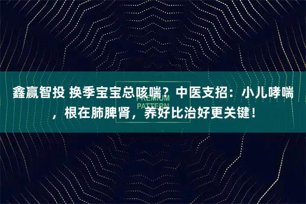 鑫赢智投 换季宝宝总咳喘？中医支招：小儿哮喘，根在肺脾肾，养好比治好更关键！
