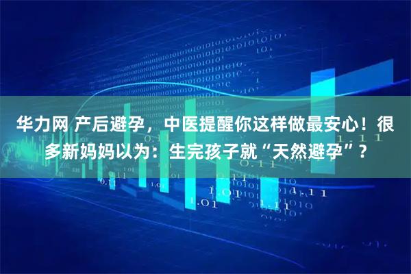 华力网 产后避孕，中医提醒你这样做最安心！很多新妈妈以为：生完孩子就“天然避孕”？