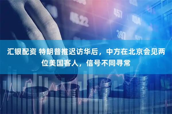 汇银配资 特朗普推迟访华后，中方在北京会见两位美国客人，信号不同寻常
