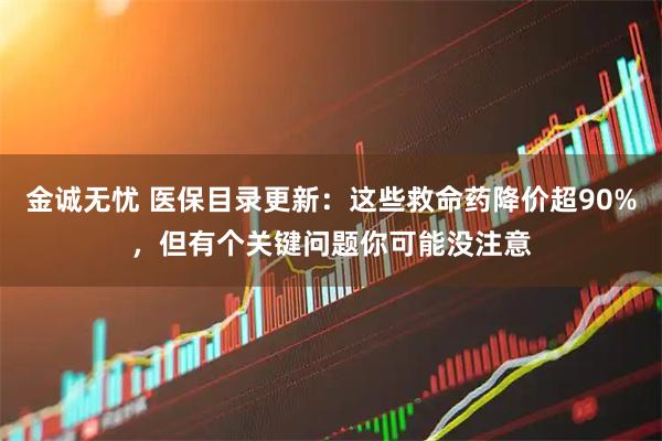 金诚无忧 医保目录更新：这些救命药降价超90%，但有个关键问题你可能没注意