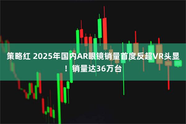 策略红 2025年国内AR眼镜销量首度反超VR头显!销量达36万台