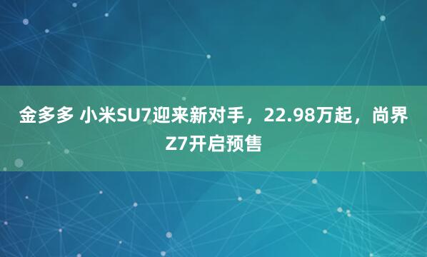 金多多 小米SU7迎来新对手，22.98万起，尚界Z7开启预售