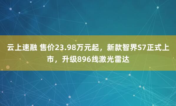 云上速融 售价23.98万元起，新款智界S7正式上市，升级896线激光雷达