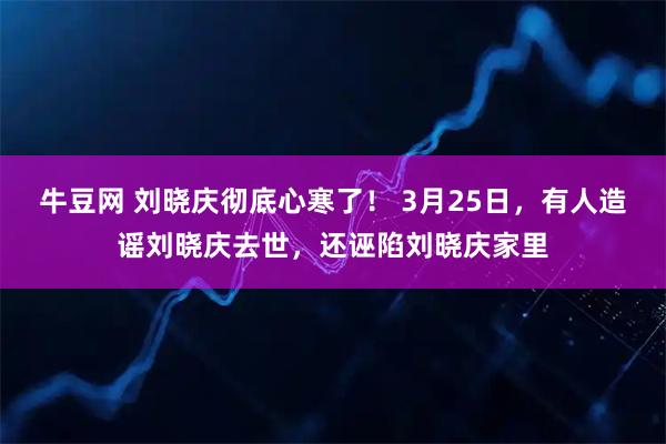 牛豆网 刘晓庆彻底心寒了！ 3月25日，有人造谣刘晓庆去世，还诬陷刘晓庆家里