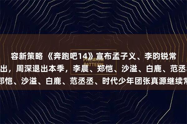 容新策略 《奔跑吧14》宣布孟子义、李昀锐常驻加盟，4月24日起播出，周深退出本季，李晨、郑恺、沙溢、白鹿、范丞丞、时代少年团张真源继续常驻