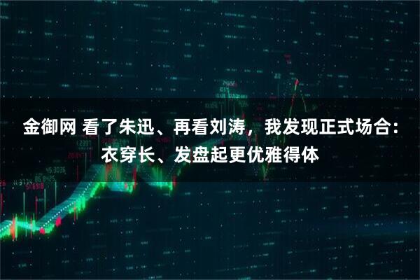 金御网 看了朱迅、再看刘涛，我发现正式场合：衣穿长、发盘起更优雅得体