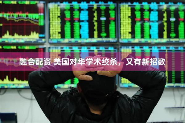 融合配资 美国对华学术绞杀，又有新招数