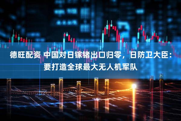 德旺配资 中国对日镓锗出口归零，日防卫大臣：要打造全球最大无人机军队