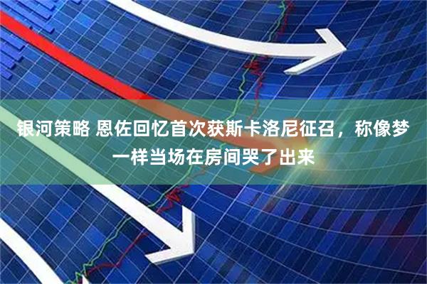 银河策略 恩佐回忆首次获斯卡洛尼征召，称像梦一样当场在房间哭了出来