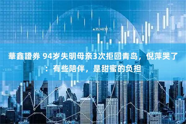 華鑫證券 94岁失明母亲3次拒回青岛，倪萍哭了：有些陪伴，是甜蜜的负担
