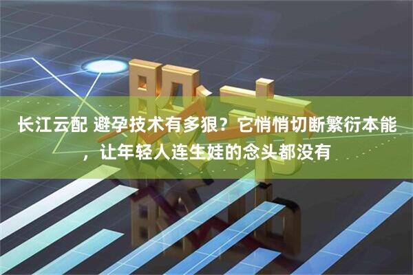 长江云配 避孕技术有多狠？它悄悄切断繁衍本能，让年轻人连生娃的念头都没有