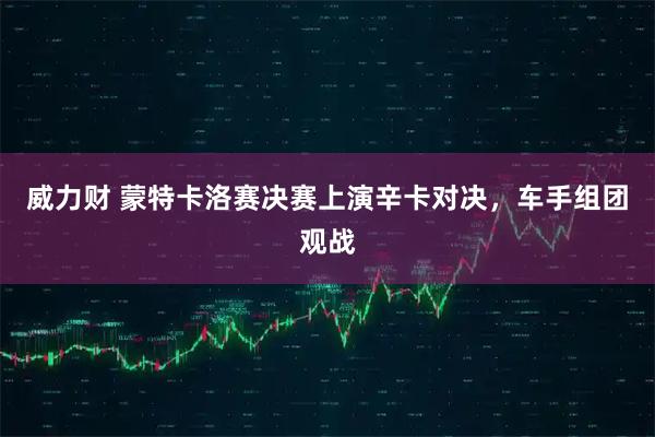 威力财 蒙特卡洛赛决赛上演辛卡对决，车手组团观战