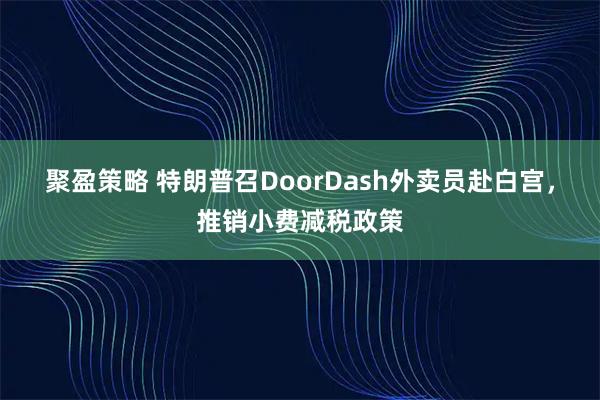 聚盈策略 特朗普召DoorDash外卖员赴白宫，推销小费减税政策