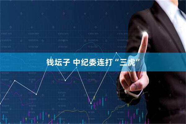 钱坛子 中纪委连打“三虎”