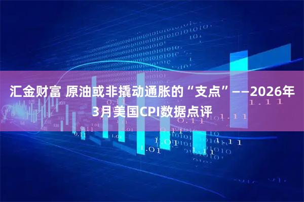汇金财富 原油或非撬动通胀的“支点”——2026年3月美国CPI数据点评