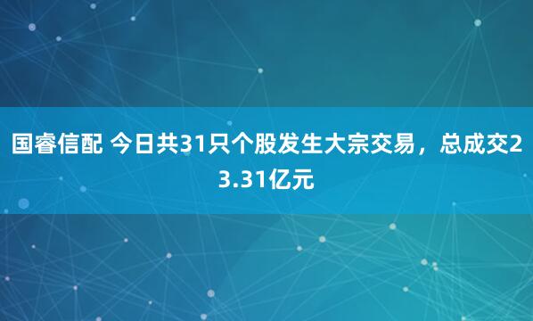 国睿信配 今日共31只个股发生大宗交易，总成交23.31亿元
