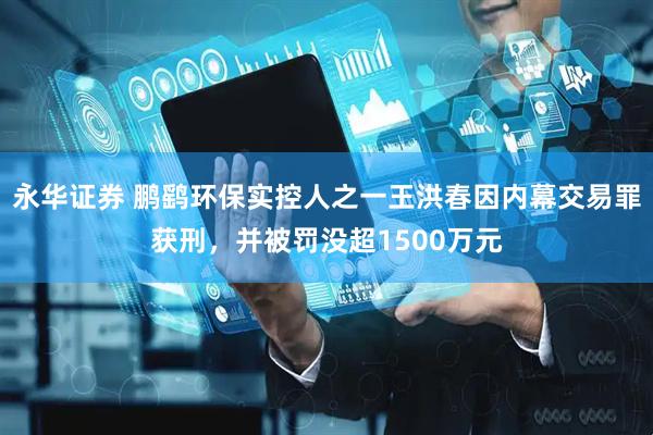 永华证券 鹏鹞环保实控人之一王洪春因内幕交易罪获刑，并被罚没超1500万元