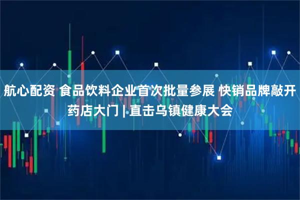 航心配资 食品饮料企业首次批量参展 快销品牌敲开药店大门 | 直击乌镇健康大会