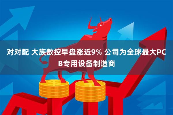 对对配 大族数控早盘涨近9% 公司为全球最大PCB专用设备制造商