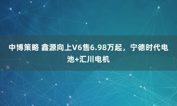 中博策略 鑫源向上V6售6.98万起，宁德时代电池+汇川电机