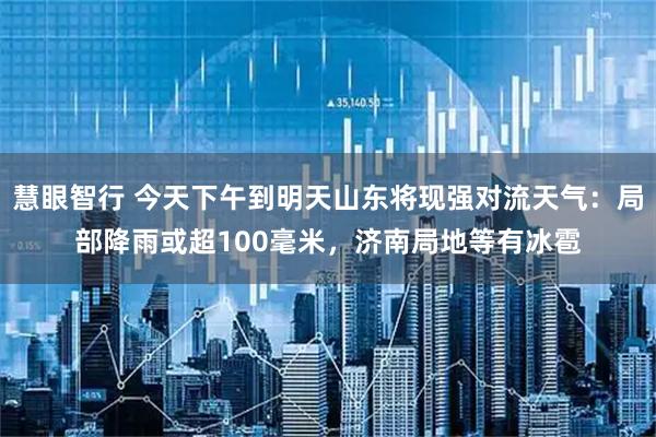 慧眼智行 今天下午到明天山东将现强对流天气：局部降雨或超100毫米，济南局地等有冰雹