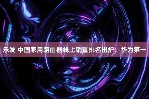 乐发 中国家用路由器线上销量排名出炉：华为第一