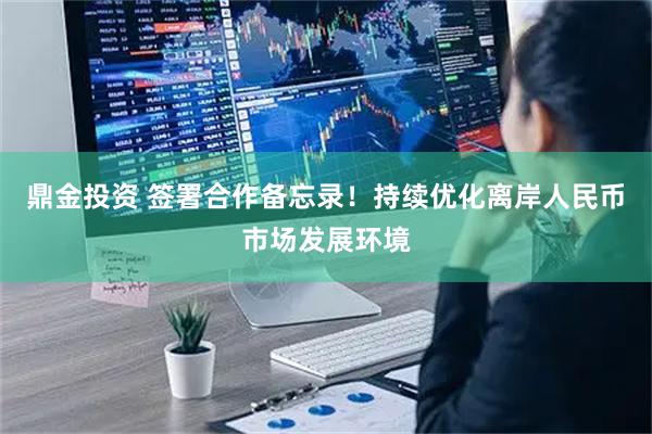 鼎金投资 签署合作备忘录！持续优化离岸人民币市场发展环境