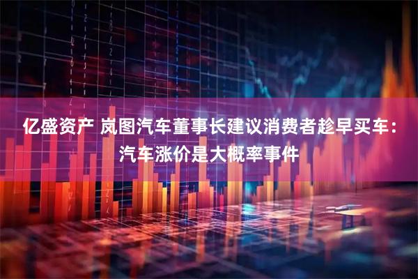 亿盛资产 岚图汽车董事长建议消费者趁早买车：汽车涨价是大概率事件