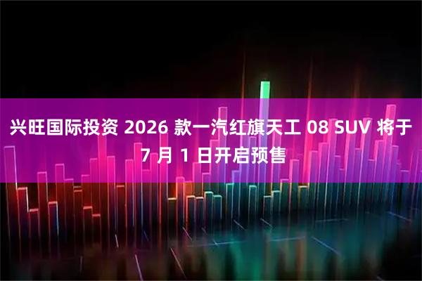 兴旺国际投资 2026 款一汽红旗天工 08 SUV 将于 7 月 1 日开启预售