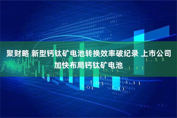 聚财略 新型钙钛矿电池转换效率破纪录 上市公司加快布局钙钛矿电池