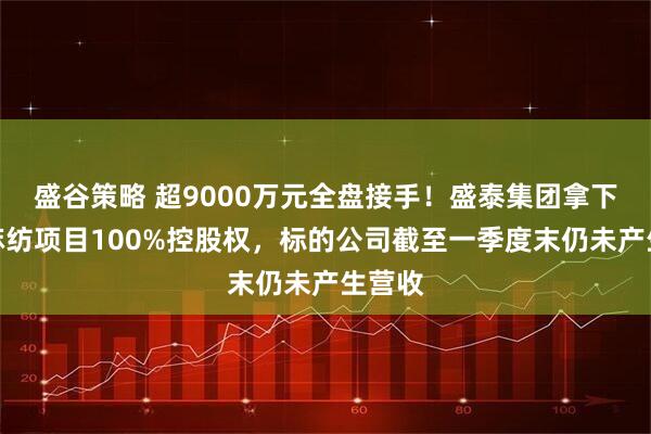 盛谷策略 超9000万元全盘接手！盛泰集团拿下越南麻纺项目100%控股权，标的公司截至一季度末仍未产生营收