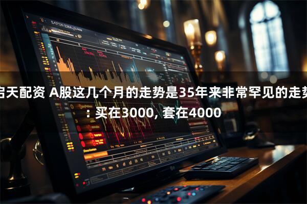 启天配资 A股这几个月的走势是35年来非常罕见的走势: 买在3000, 套在4000