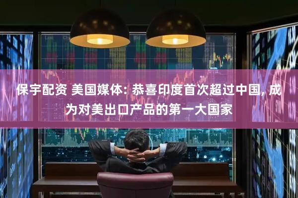 保宇配资 美国媒体: 恭喜印度首次超过中国, 成为对美出口产品的第一大国家